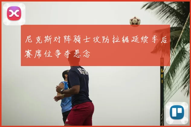 尼克斯对阵骑士攻防拉锯延续季后赛席位争夺悬念