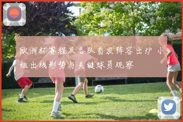 欧洲杯赛程及各队首发阵容出炉 小组出线形势与关键球员观察