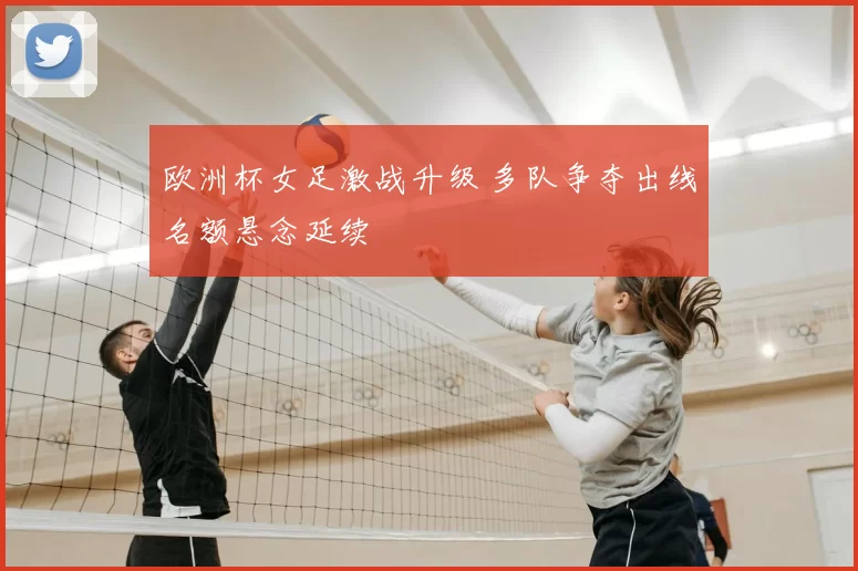 欧洲杯女足激战升级 多队争夺出线名额悬念延续