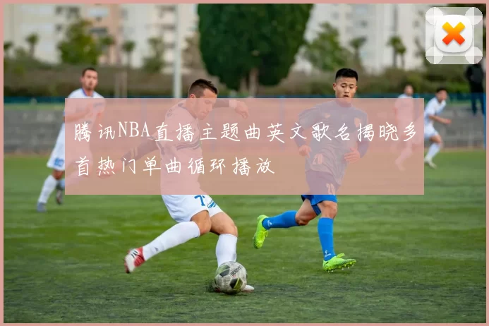 腾讯NBA直播主题曲英文歌名揭晓多首热门单曲循环播放
