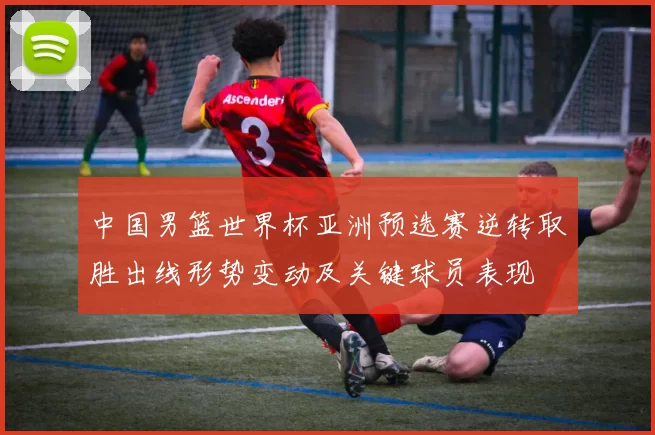 中国男篮世界杯亚洲预选赛逆转取胜出线形势变动及关键球员表现