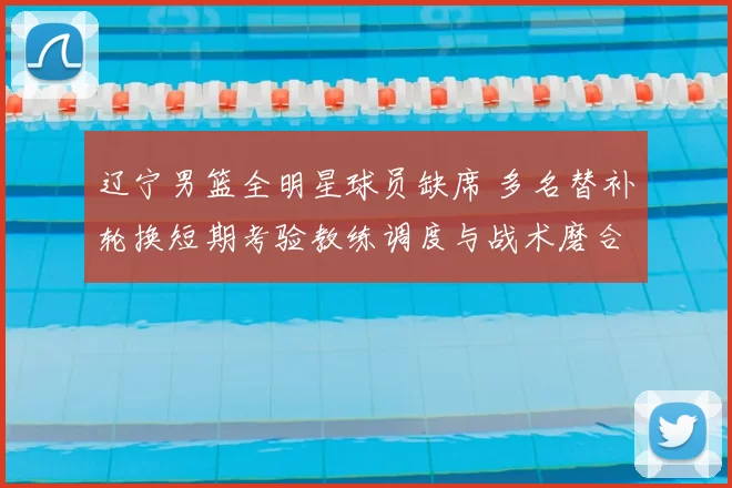 辽宁男篮全明星球员缺席 多名替补轮换短期考验教练调度与战术磨合