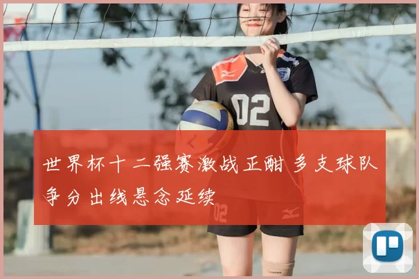 世界杯十二强赛激战正酣 多支球队争分出线悬念延续