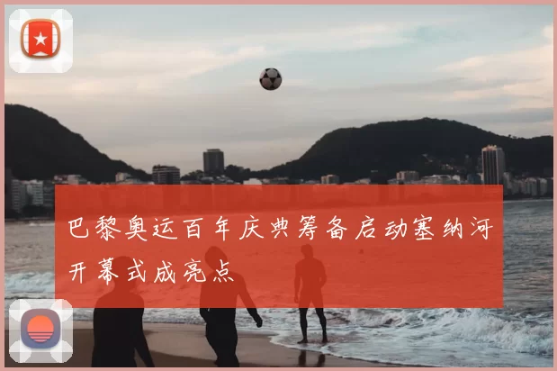 巴黎奥运百年庆典筹备启动塞纳河开幕式成亮点