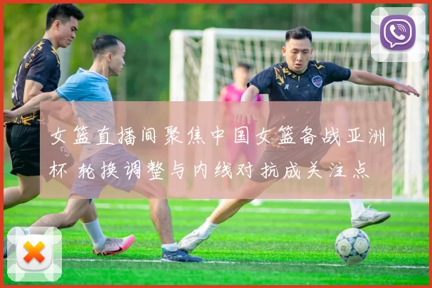 女篮直播间聚焦中国女篮备战亚洲杯 轮换调整与内线对抗成关注点