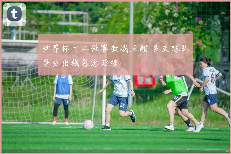 世界杯十二强赛激战正酣 多支球队争分出线悬念延续