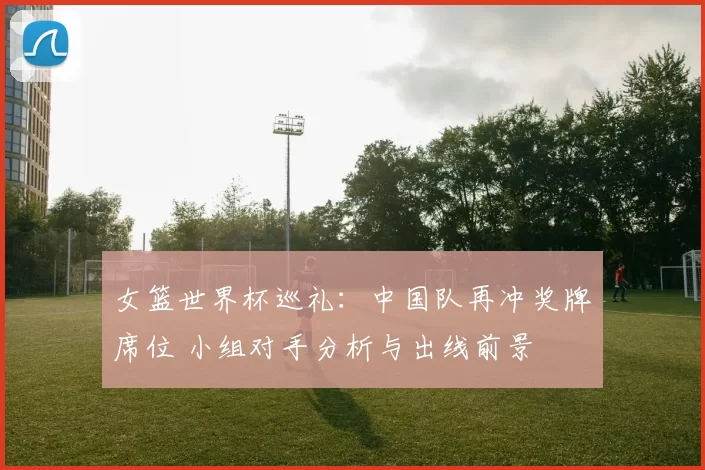 女篮世界杯巡礼:中国队再冲奖牌席位 小组对手分析与出线前景