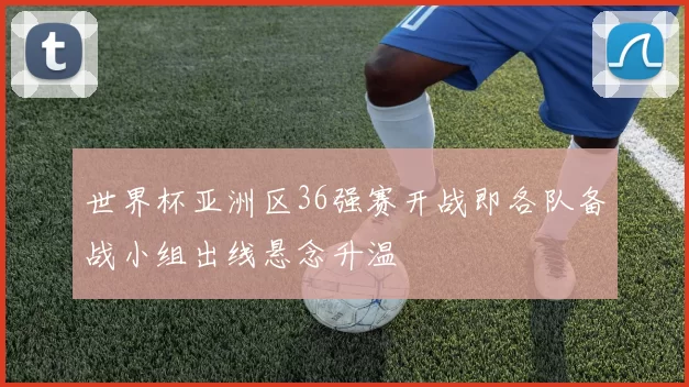 世界杯亚洲区36强赛开战即各队备战小组出线悬念升温