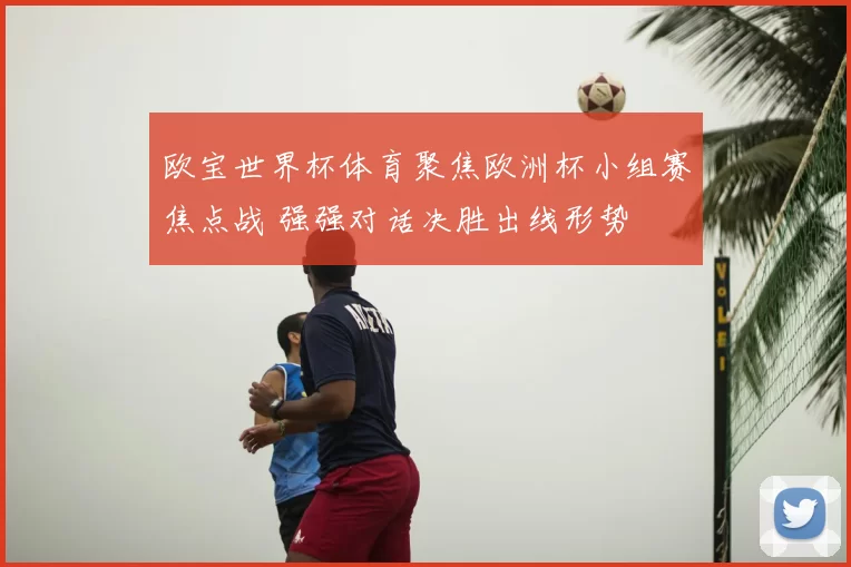 欧宝世界杯体育聚焦欧洲杯小组赛焦点战 强强对话决胜出线形势