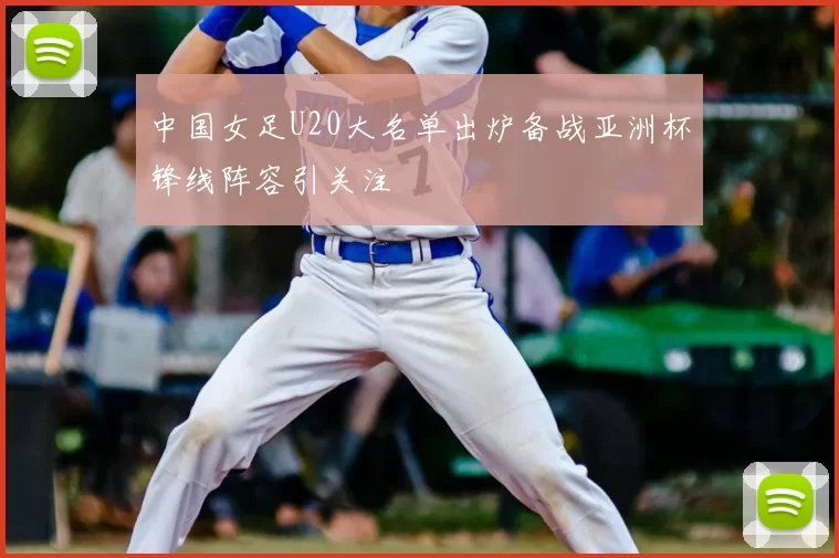 中国女足U20大名单出炉备战亚洲杯锋线阵容引关注