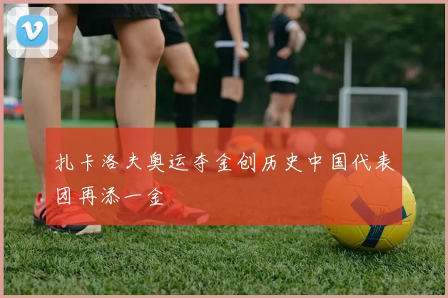扎卡洛夫奥运夺金创历史中国代表团再添一金