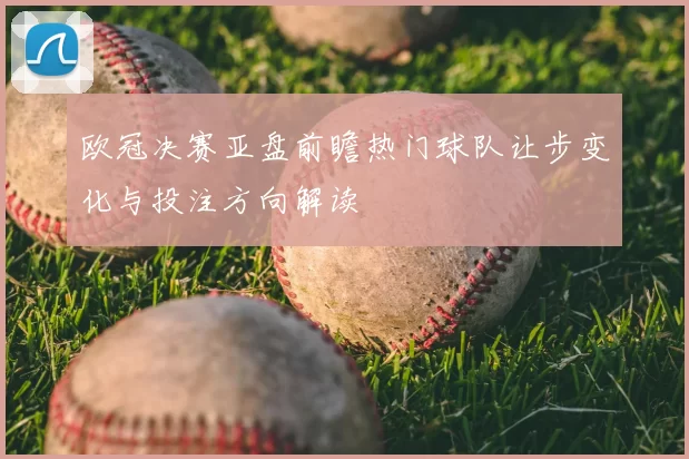 欧冠决赛亚盘前瞻热门球队让步变化与投注方向解读