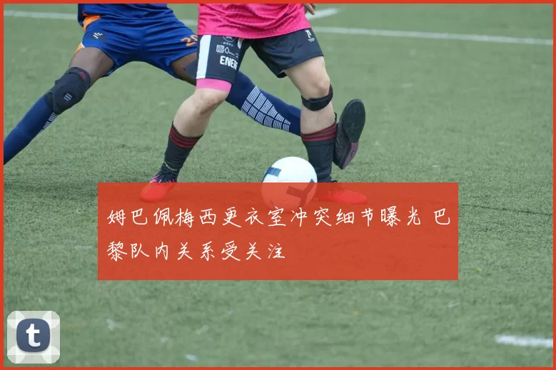 姆巴佩梅西更衣室冲突细节曝光 巴黎队内关系受关注