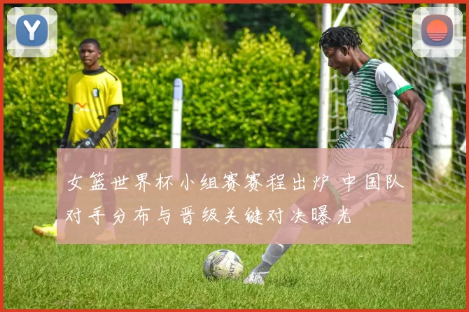 女篮世界杯小组赛赛程出炉 中国队对手分布与晋级关键对决曝光