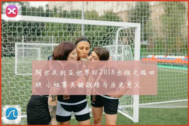 阿尔及利亚世界杯2018出线之路回顾 小组赛关键战绩与历史意义