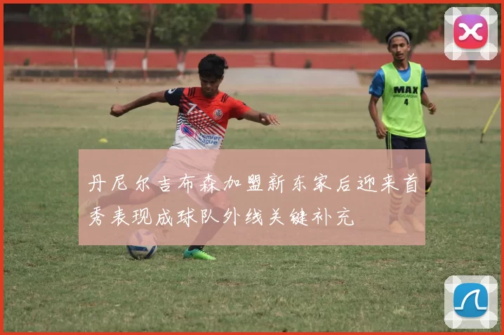 丹尼尔吉布森加盟新东家后迎来首秀表现成球队外线关键补充