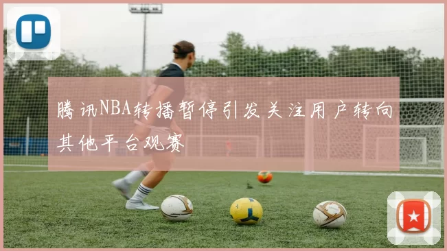 腾讯NBA转播暂停引发关注用户转向其他平台观赛