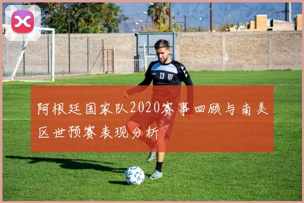 阿根廷国家队2020赛事回顾与南美区世预赛表现分析