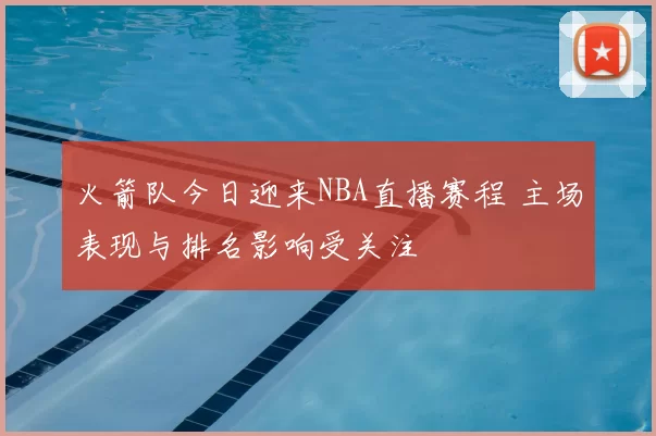 火箭队今日迎来NBA直播赛程 主场表现与排名影响受关注