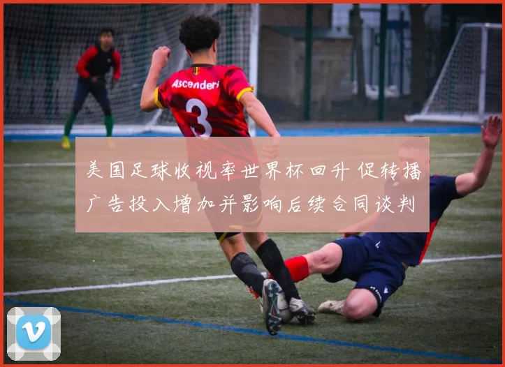 美国足球收视率世界杯回升 促转播广告投入增加并影响后续合同谈判