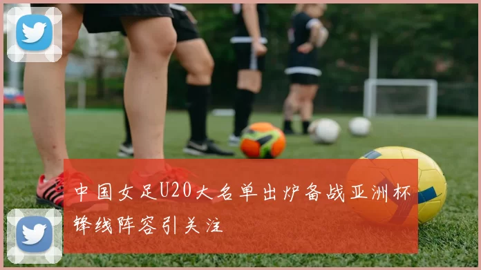 中国女足U20大名单出炉备战亚洲杯锋线阵容引关注
