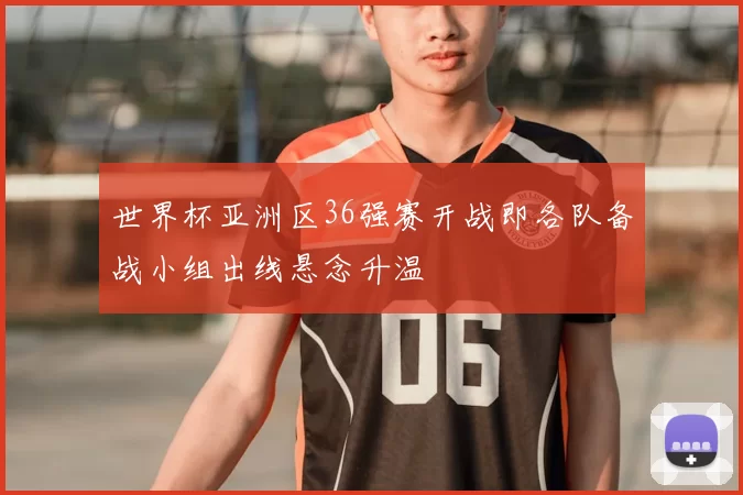世界杯亚洲区36强赛开战即各队备战小组出线悬念升温