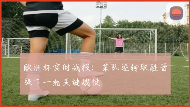 欧洲杯实时战报：某队逆转取胜晋级下一轮关键战役