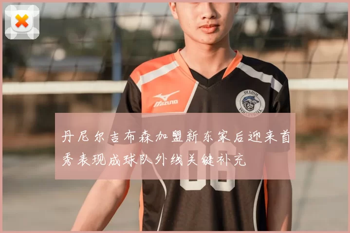丹尼尔吉布森加盟新东家后迎来首秀表现成球队外线关键补充