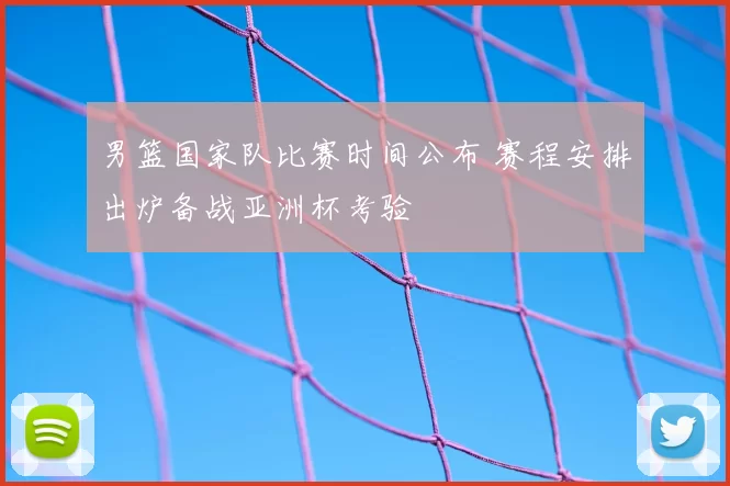 男篮国家队比赛时间公布 赛程安排出炉备战亚洲杯考验