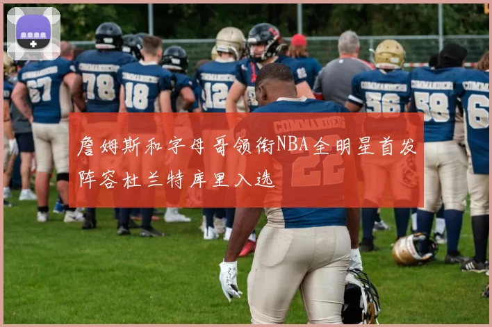 詹姆斯和字母哥领衔NBA全明星首发阵容杜兰特库里入选