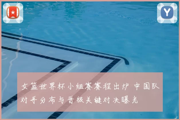 女篮世界杯小组赛赛程出炉 中国队对手分布与晋级关键对决曝光