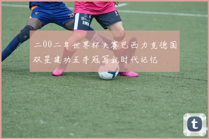 二00二年世界杯决赛巴西力克德国双星建功五夺冠写就时代记忆