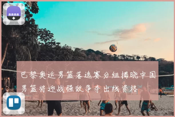 巴黎奥运男篮落选赛分组揭晓中国男篮将迎战强敌争夺出线资格