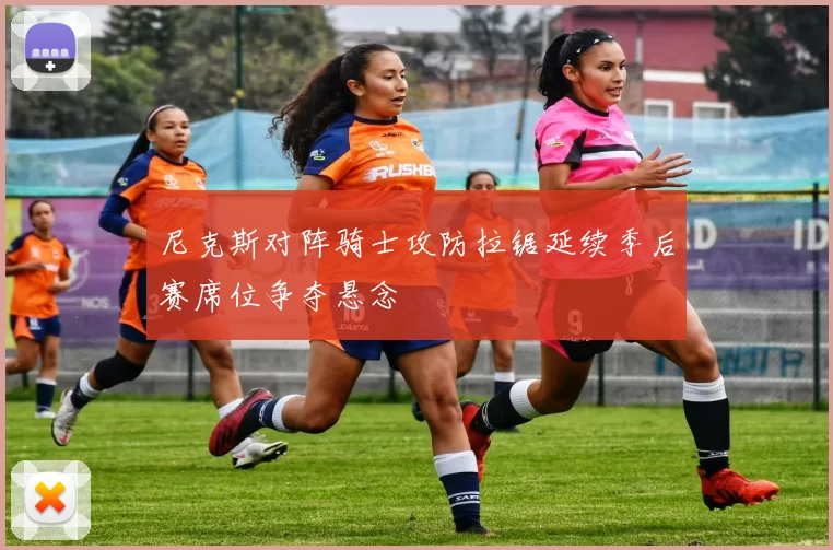 尼克斯对阵骑士攻防拉锯延续季后赛席位争夺悬念