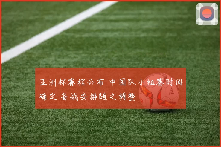 亚洲杯赛程公布 中国队小组赛时间确定 备战安排随之调整