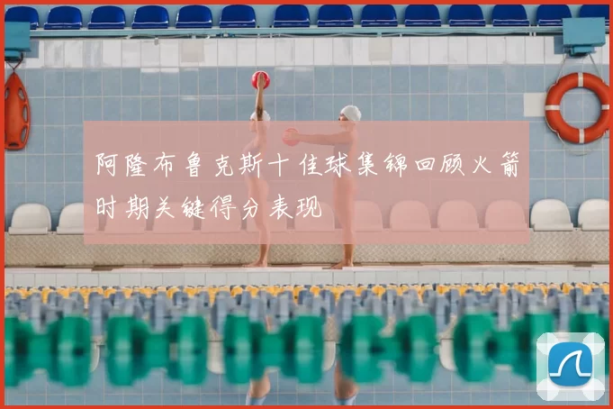 阿隆布鲁克斯十佳球集锦回顾火箭时期关键得分表现