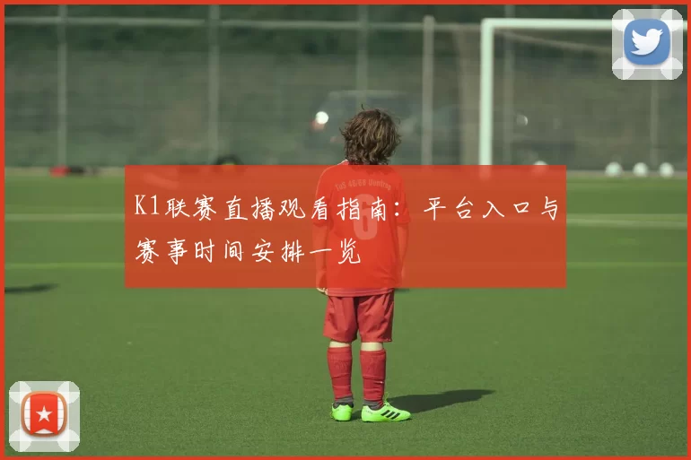 K1联赛直播观看指南：平台入口与赛事时间安排一览