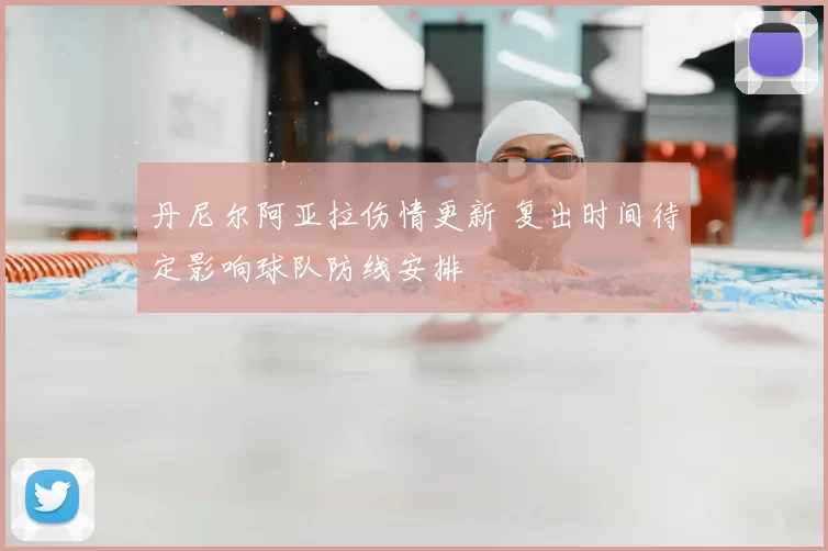 丹尼尔阿亚拉伤情更新 复出时间待定影响球队防线安排