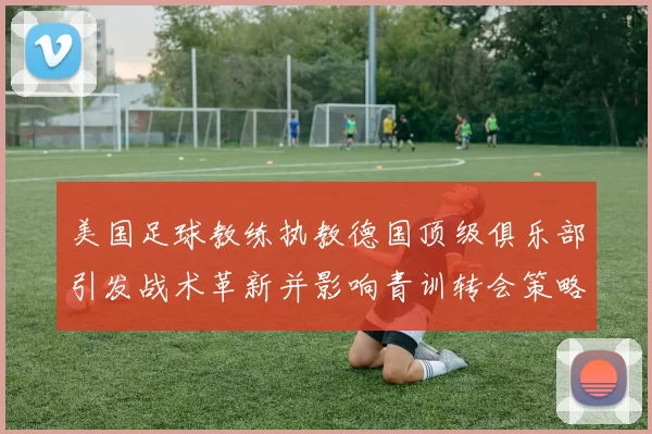 美国足球教练执教德国顶级俱乐部引发战术革新并影响青训转会策略