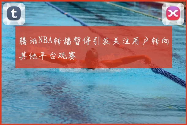 腾讯NBA转播暂停引发关注用户转向其他平台观赛