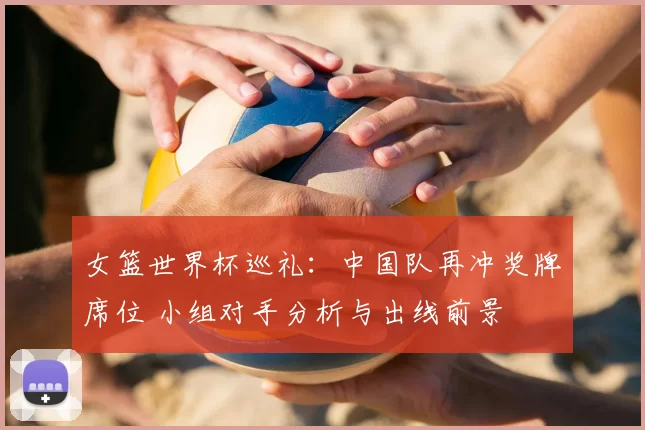女篮世界杯巡礼:中国队再冲奖牌席位 小组对手分析与出线前景