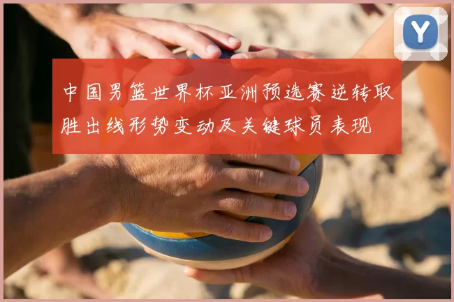 中国男篮世界杯亚洲预选赛逆转取胜出线形势变动及关键球员表现