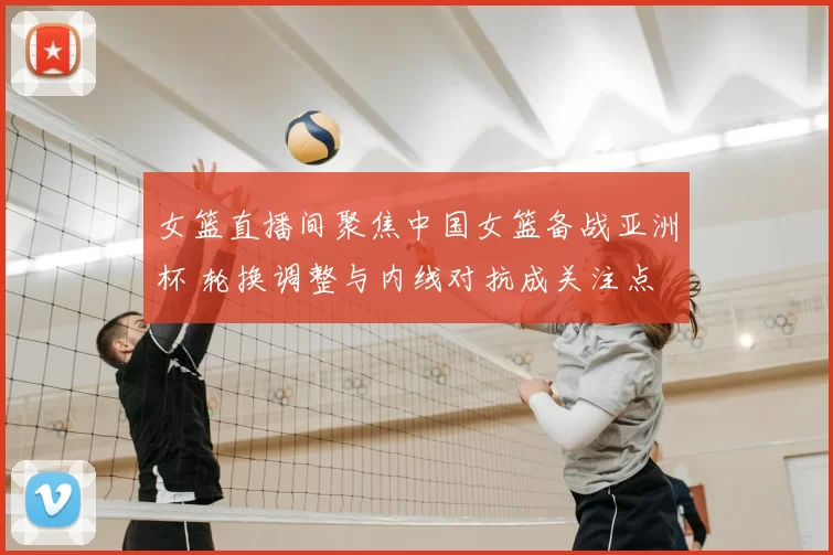 女篮直播间聚焦中国女篮备战亚洲杯 轮换调整与内线对抗成关注点