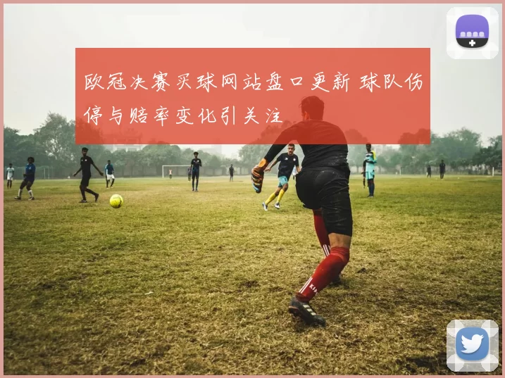 欧冠决赛买球网站盘口更新 球队伤停与赔率变化引关注
