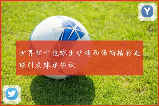 世界杯十佳球出炉梅西领衔精彩进球引发球迷热议