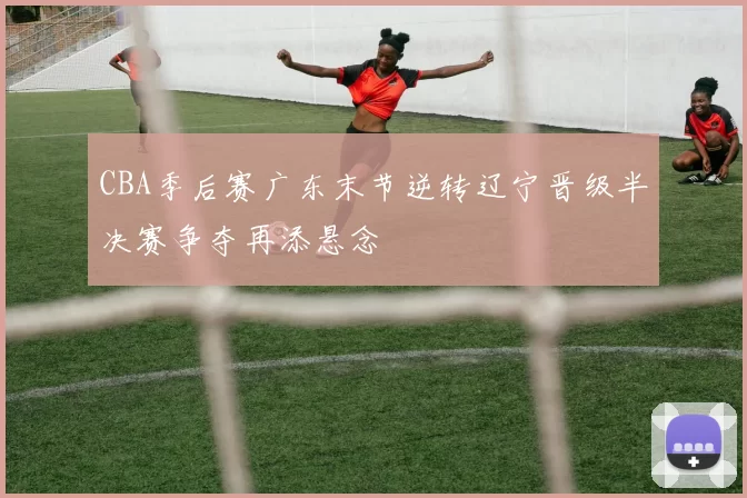 CBA季后赛广东末节逆转辽宁晋级半决赛争夺再添悬念