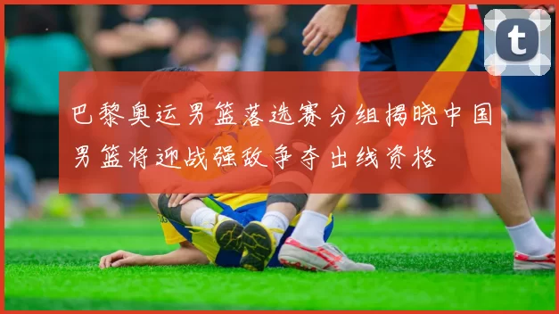 巴黎奥运男篮落选赛分组揭晓中国男篮将迎战强敌争夺出线资格